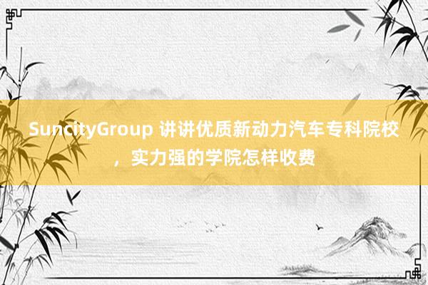 SuncityGroup 讲讲优质新动力汽车专科院校，实力强的学院怎样收费