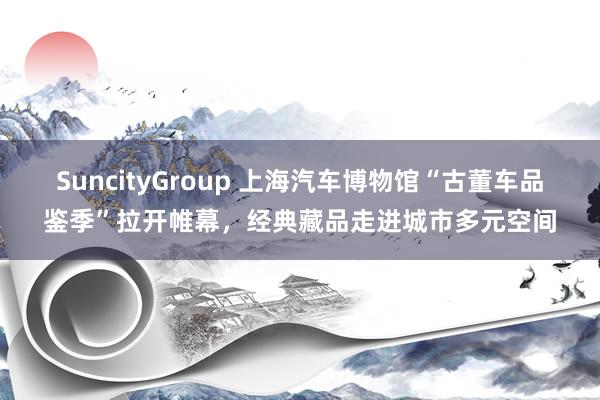SuncityGroup 上海汽车博物馆“古董车品鉴季”拉开帷幕，经典藏品走进城市多元空间