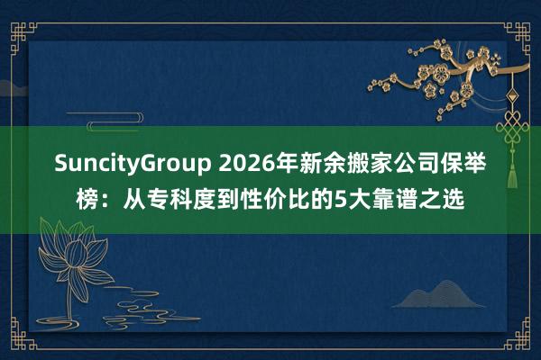 SuncityGroup 2026年新余搬家公司保举榜：从专科度到性价比的5大靠谱之选
