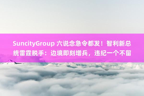 SuncityGroup 六说念急令都发！智利新总统雷霆脱手：边境即刻增兵，违纪一个不留