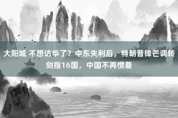大阳城 不想访华了？中东失利后，特朗普锋芒调转剑指16国，中国不再惯着