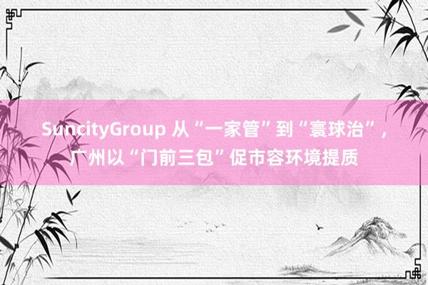 SuncityGroup 从“一家管”到“寰球治”，广州以“门前三包”促市容环境提质