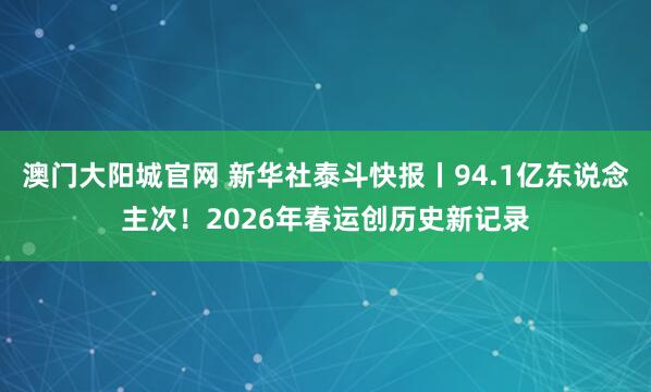 澳门大阳城官网 新华社泰斗快报丨94.1亿东说念主次！2026年春运创历史新记录
