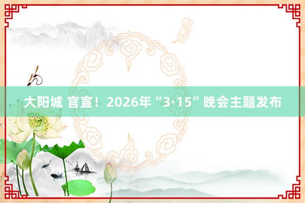 大阳城 官宣！2026年“3·15”晚会主题发布