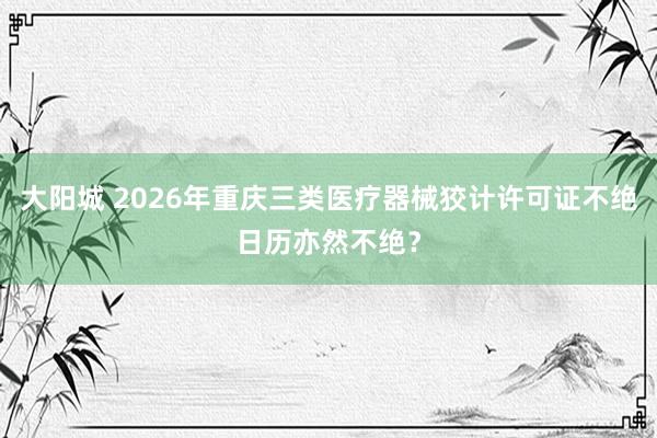 大阳城 2026年重庆三类医疗器械狡计许可证不绝日历亦然不绝？