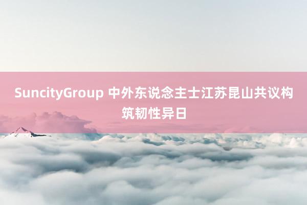 SuncityGroup 中外东说念主士江苏昆山共议构筑韧性异日