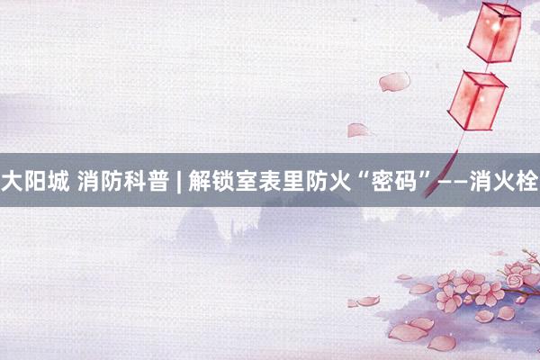 大阳城 消防科普 | 解锁室表里防火“密码”——消火栓