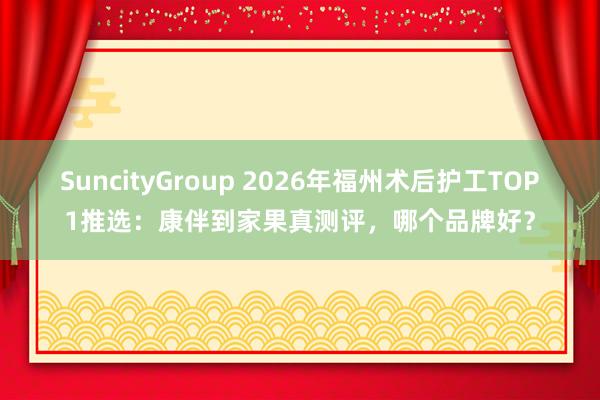 SuncityGroup 2026年福州术后护工TOP1推选：康伴到家果真测评，哪个品牌好？