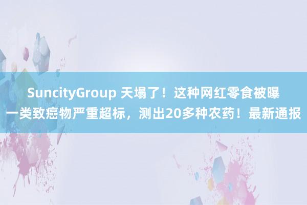 SuncityGroup 天塌了！这种网红零食被曝一类致癌物严重超标，测出20多种农药！最新通报