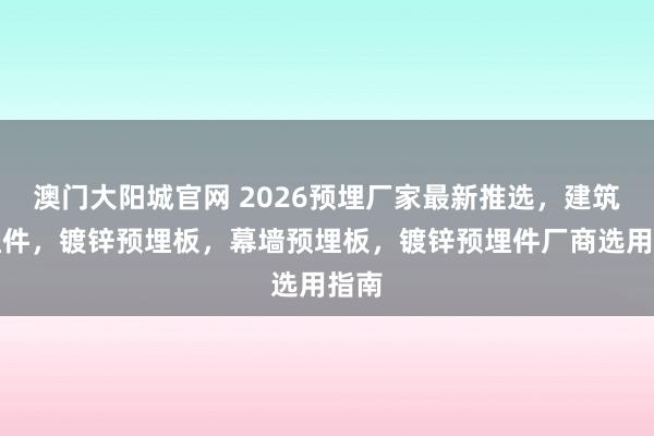 澳门大阳城官网 2026预埋厂家最新推选，建筑预埋件，镀锌预埋板，幕墙预埋板，镀锌预埋件厂商选用指南