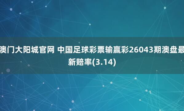 澳门大阳城官网 中国足球彩票输赢彩26043期澳盘最新赔率(3.14)