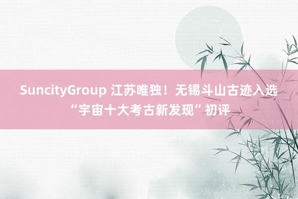 SuncityGroup 江苏唯独！无锡斗山古迹入选“宇宙十大考古新发现”初评