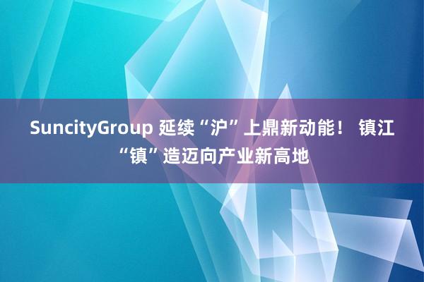 SuncityGroup 延续“沪”上鼎新动能！ 镇江“镇”造迈向产业新高地