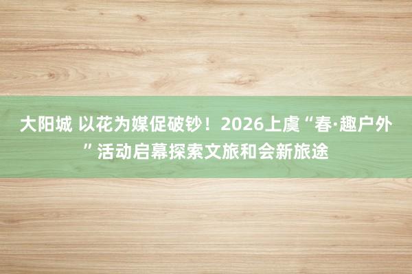 大阳城 以花为媒促破钞！2026上虞“春·趣户外”活动启幕探索文旅和会新旅途