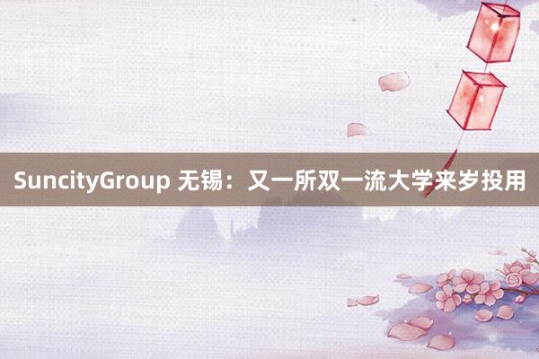 SuncityGroup 无锡：又一所双一流大学来岁投用