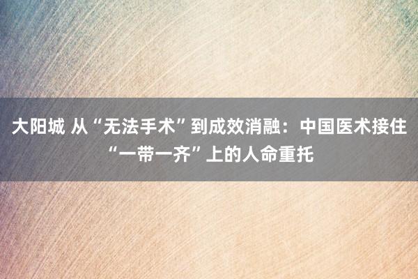 大阳城 从“无法手术”到成效消融：中国医术接住“一带一齐”上的人命重托