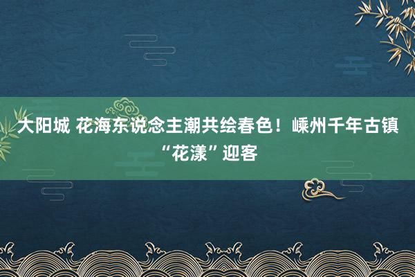 大阳城 花海东说念主潮共绘春色！嵊州千年古镇“花漾”迎客
