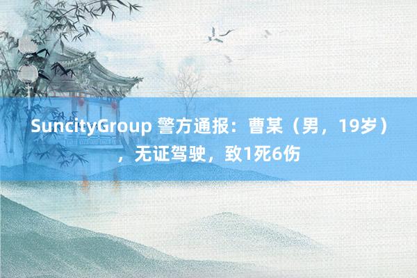 SuncityGroup 警方通报：曹某（男，19岁），无证驾驶，致1死6伤