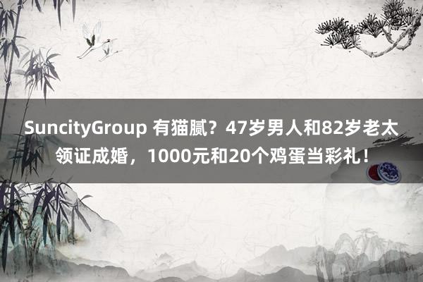 SuncityGroup 有猫腻？47岁男人和82岁老太领证成婚，1000元和20个鸡蛋当彩礼！