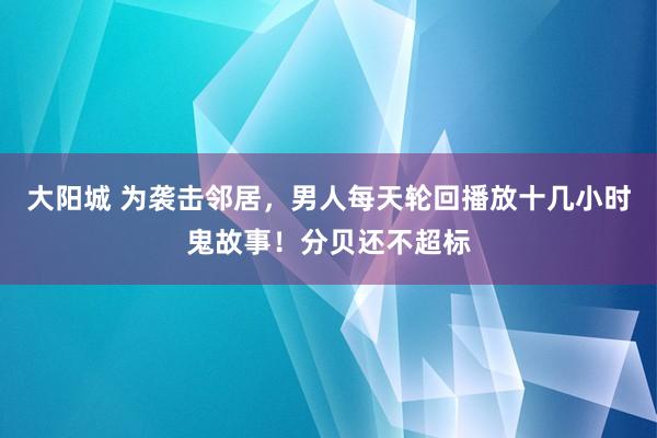 大阳城 为袭击邻居，男人每天轮回播放十几小时鬼故事！分贝还不超标