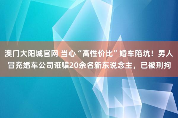澳门大阳城官网 当心“高性价比”婚车陷坑！男人冒充婚车公司诳骗20余名新东说念主，已被刑拘