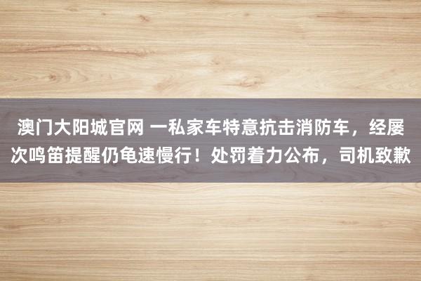 澳门大阳城官网 一私家车特意抗击消防车，经屡次鸣笛提醒仍龟速慢行！处罚着力公布，司机致歉