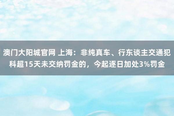 澳门大阳城官网 上海：非纯真车、行东谈主交通犯科超15天未交纳罚金的，今起逐日加处3%罚金