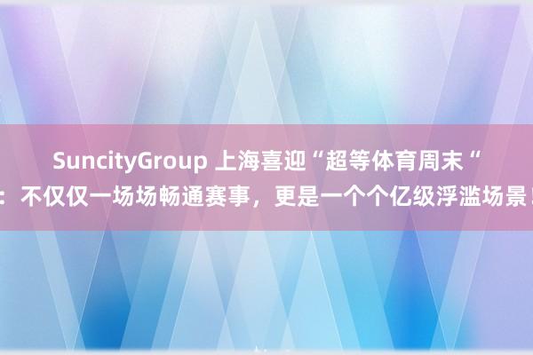 SuncityGroup 上海喜迎“超等体育周末“：不仅仅一场场畅通赛事，更是一个个亿级浮滥场景！