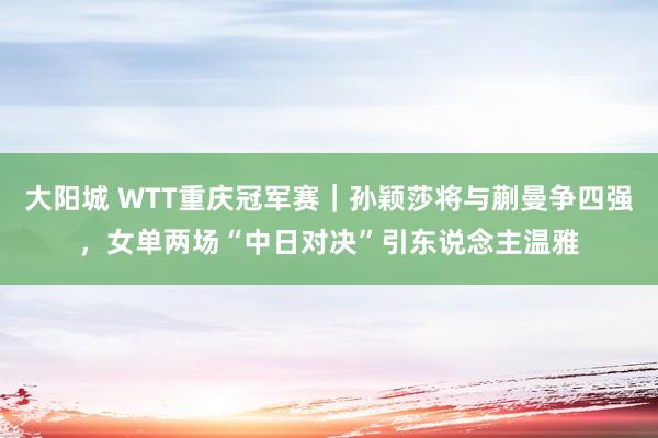 大阳城 WTT重庆冠军赛｜孙颖莎将与蒯曼争四强，女单两场“中日对决”引东说念主温雅