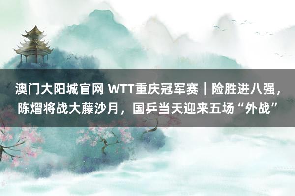 澳门大阳城官网 WTT重庆冠军赛｜险胜进八强，陈熠将战大藤沙月，国乒当天迎来五场“外战”