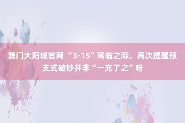 澳门大阳城官网 “3·15”驾临之际，再次提醒预支式破钞并非“一充了之”呀