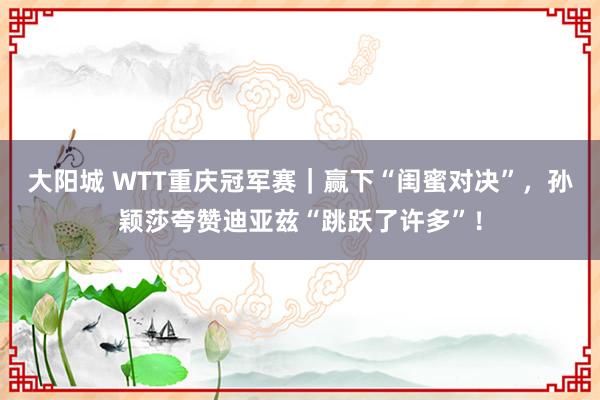 大阳城 WTT重庆冠军赛｜赢下“闺蜜对决”，孙颖莎夸赞迪亚兹“跳跃了许多”！