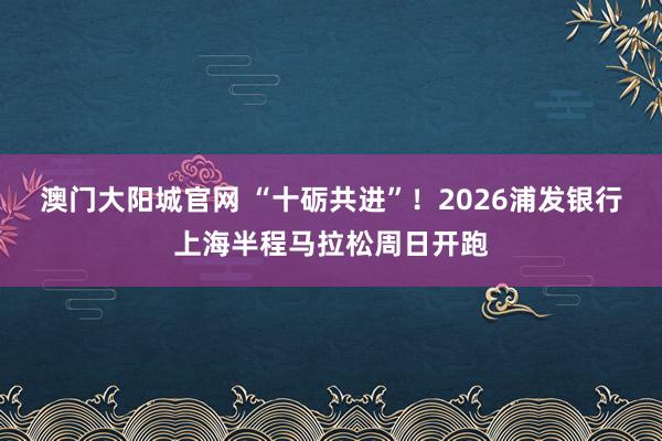 澳门大阳城官网 “十砺共进”！2026浦发银行上海半程马拉松周日开跑