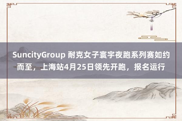 SuncityGroup 耐克女子寰宇夜跑系列赛如约而至，上海站4月25日领先开跑，报名运行