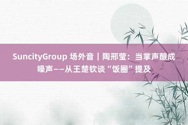 SuncityGroup 场外音｜陶邢莹：当掌声酿成噪声——从王楚钦谈“饭圈”提及