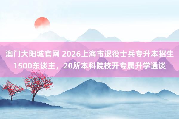 澳门大阳城官网 2026上海市退役士兵专升本招生1500东谈主，20所本科院校开专属升学通谈