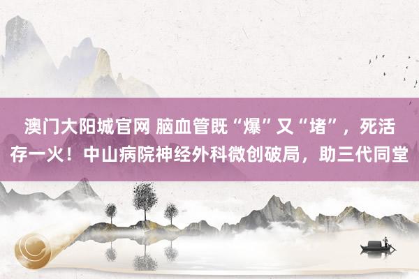 澳门大阳城官网 脑血管既“爆”又“堵”，死活存一火！中山病院神经外科微创破局，助三代同堂