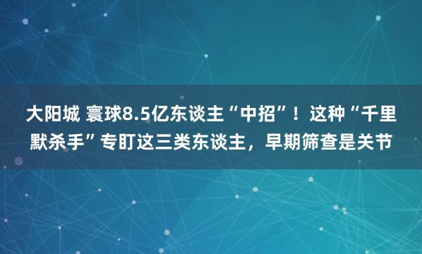 大阳城 寰球8.5亿东谈主“中招”！这种“千里默杀手”专盯这三类东谈主，早期筛查是关节