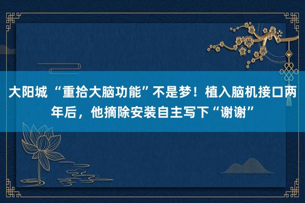 大阳城 “重拾大脑功能”不是梦！植入脑机接口两年后，他摘除安装自主写下“谢谢”