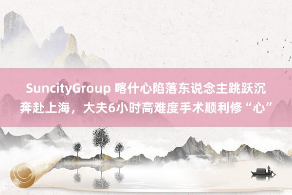SuncityGroup 喀什心陷落东说念主跳跃沉奔赴上海，大夫6小时高难度手术顺利修“心”