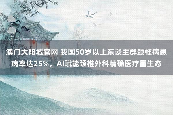 澳门大阳城官网 我国50岁以上东谈主群颈椎病患病率达25%，AI赋能颈椎外科精确医疗重生态