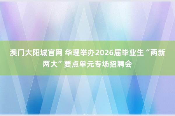 澳门大阳城官网 华理举办2026届毕业生“两新两大”要点单元专场招聘会