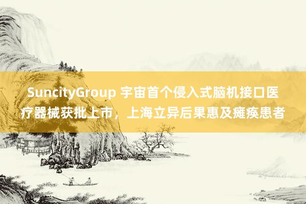 SuncityGroup 宇宙首个侵入式脑机接口医疗器械获批上市，上海立异后果惠及瘫痪患者