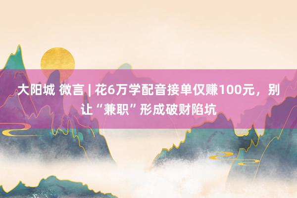 大阳城 微言 | 花6万学配音接单仅赚100元，别让“兼职”形成破财陷坑