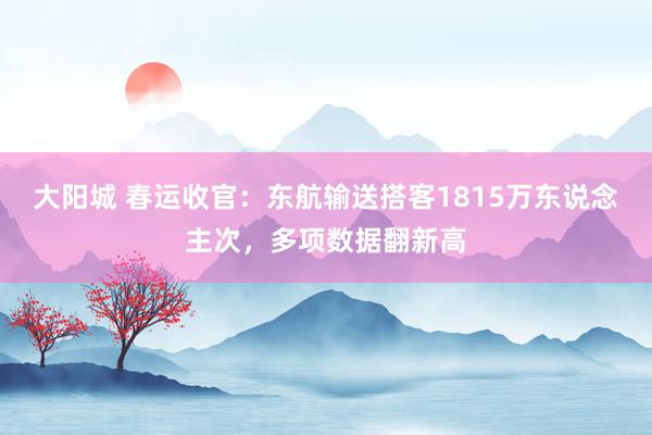 大阳城 春运收官：东航输送搭客1815万东说念主次，多项数据翻新高
