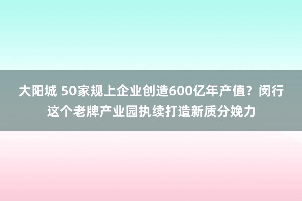 大阳城 50家规上企业创造600亿年产值？闵行这个老牌产业园执续打造新质分娩力