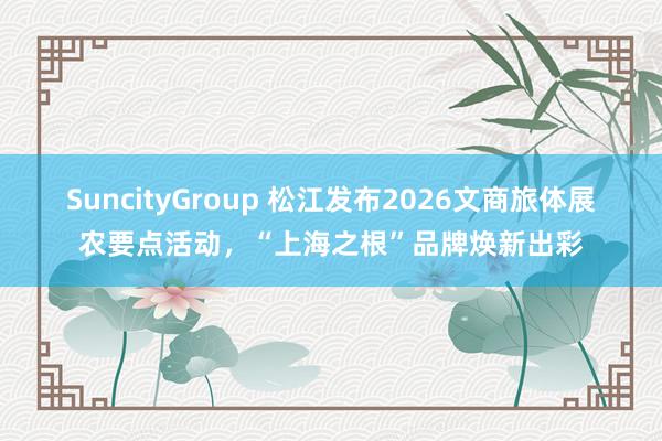 SuncityGroup 松江发布2026文商旅体展农要点活动，“上海之根”品牌焕新出彩