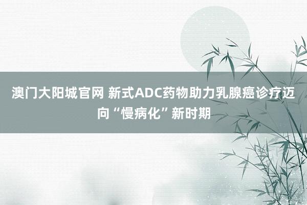 澳门大阳城官网 新式ADC药物助力乳腺癌诊疗迈向“慢病化”新时期