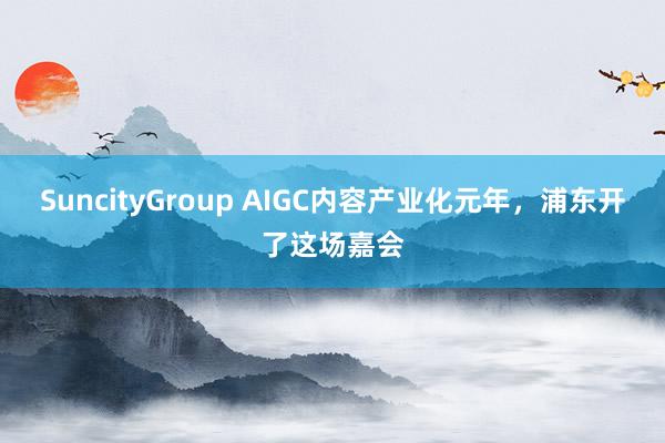 SuncityGroup AIGC内容产业化元年，浦东开了这场嘉会