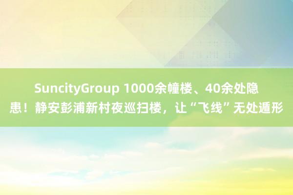 SuncityGroup 1000余幢楼、40余处隐患！静安彭浦新村夜巡扫楼，让“飞线”无处遁形